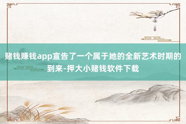 赌钱赚钱app宣告了一个属于她的全新艺术时期的到来-押大小赌钱软件下载