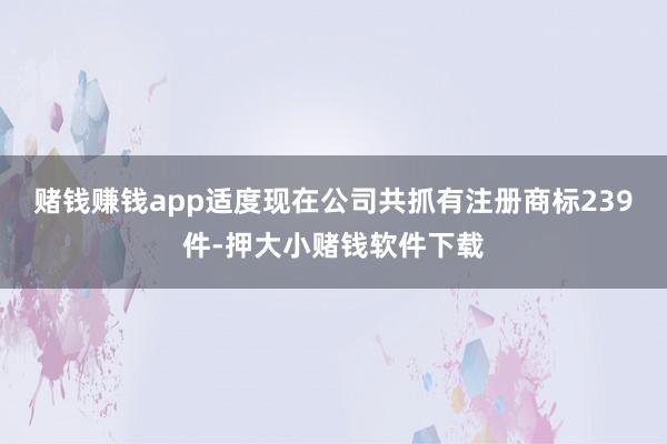 赌钱赚钱app适度现在公司共抓有注册商标239件-押大小赌钱软件下载