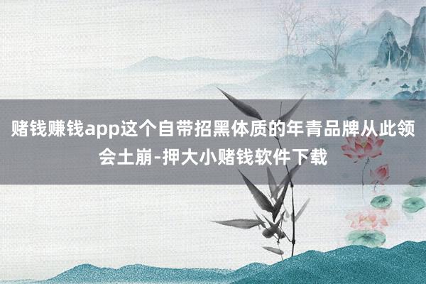 赌钱赚钱app这个自带招黑体质的年青品牌从此领会土崩-押大小赌钱软件下载