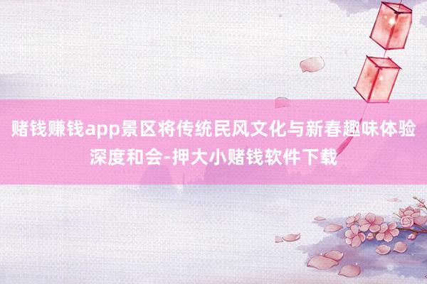 赌钱赚钱app景区将传统民风文化与新春趣味体验深度和会-押大小赌钱软件下载