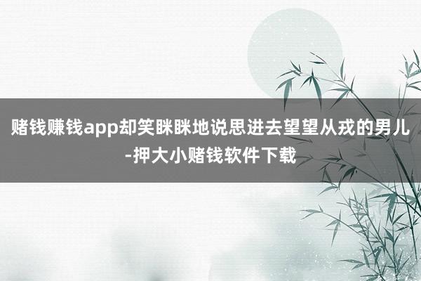 赌钱赚钱app却笑眯眯地说思进去望望从戎的男儿-押大小赌钱软件下载