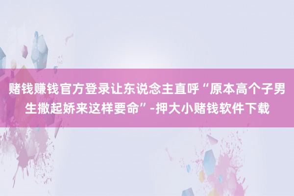 赌钱赚钱官方登录让东说念主直呼“原本高个子男生撒起娇来这样要命”-押大小赌钱软件下载