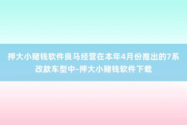 押大小赌钱软件良马经营在本年4月份推出的7系改款车型中-押大小赌钱软件下载