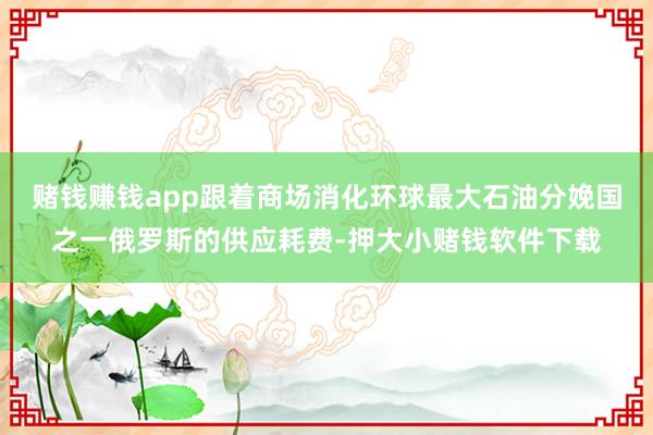 赌钱赚钱app跟着商场消化环球最大石油分娩国之一俄罗斯的供应耗费-押大小赌钱软件下载