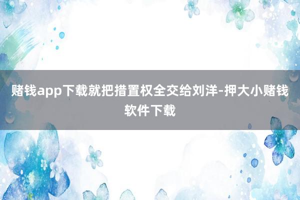 赌钱app下载就把措置权全交给刘洋-押大小赌钱软件下载