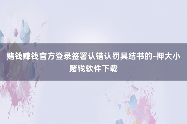 赌钱赚钱官方登录签署认错认罚具结书的-押大小赌钱软件下载