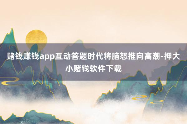 赌钱赚钱app互动答题时代将脑怒推向高潮-押大小赌钱软件下载