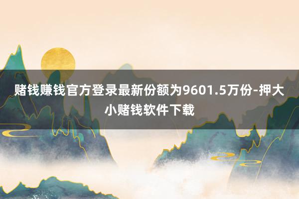 赌钱赚钱官方登录最新份额为9601.5万份-押大小赌钱软件下载