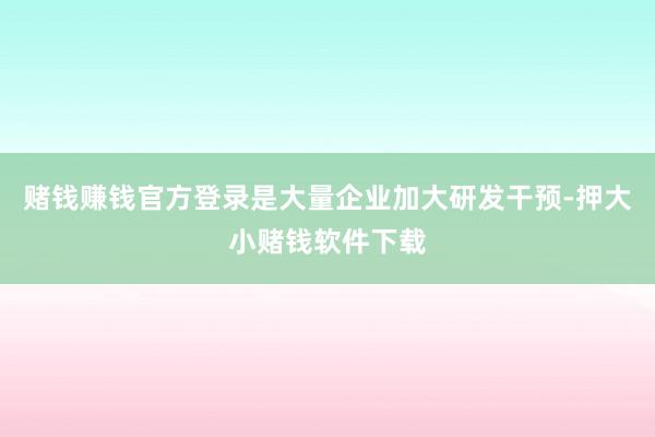 赌钱赚钱官方登录是大量企业加大研发干预-押大小赌钱软件下载