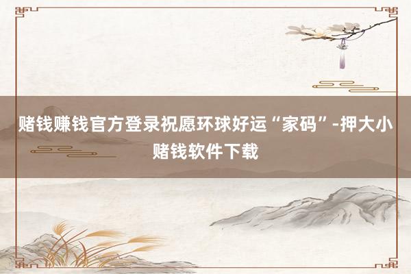 赌钱赚钱官方登录祝愿环球好运“家码”-押大小赌钱软件下载