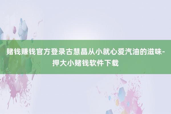 赌钱赚钱官方登录古慧晶从小就心爱汽油的滋味-押大小赌钱软件下载
