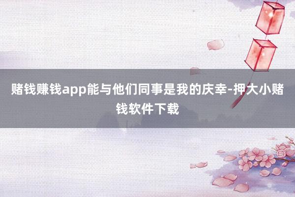 赌钱赚钱app能与他们同事是我的庆幸-押大小赌钱软件下载