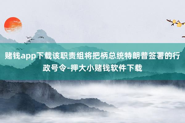 赌钱app下载该职责组将把柄总统特朗普签署的行政号令-押大小赌钱软件下载