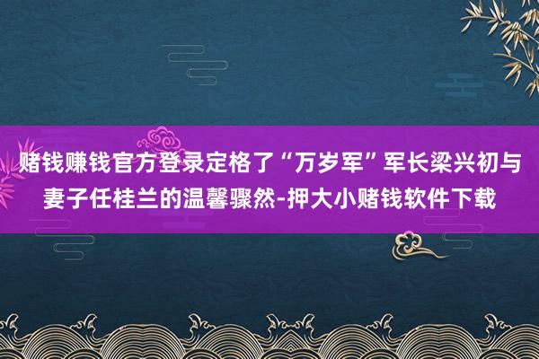 赌钱赚钱官方登录定格了“万岁军”军长梁兴初与妻子任桂兰的温馨骤然-押大小赌钱软件下载