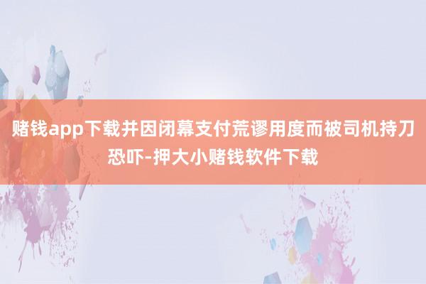赌钱app下载并因闭幕支付荒谬用度而被司机持刀恐吓-押大小赌钱软件下载
