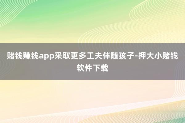 赌钱赚钱app采取更多工夫伴随孩子-押大小赌钱软件下载