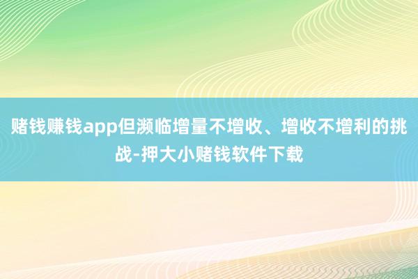 赌钱赚钱app但濒临增量不增收、增收不增利的挑战-押大小赌钱软件下载