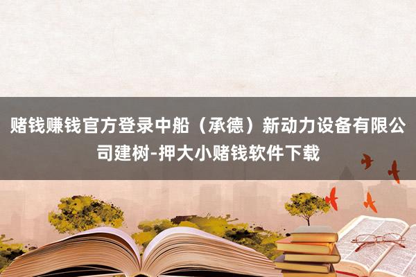 赌钱赚钱官方登录中船（承德）新动力设备有限公司建树-押大小赌钱软件下载