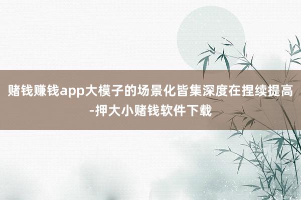 赌钱赚钱app大模子的场景化皆集深度在捏续提高-押大小赌钱软件下载