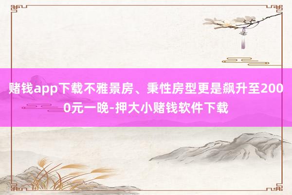 赌钱app下载不雅景房、秉性房型更是飙升至2000元一晚-押大小赌钱软件下载