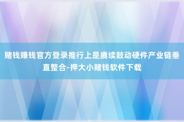 赌钱赚钱官方登录推行上是赓续鼓动硬件产业链垂直整合-押大小赌钱软件下载