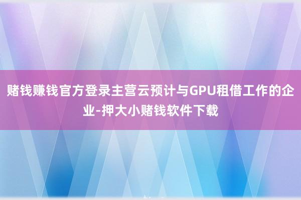 赌钱赚钱官方登录主营云预计与GPU租借工作的企业-押大小赌钱软件下载