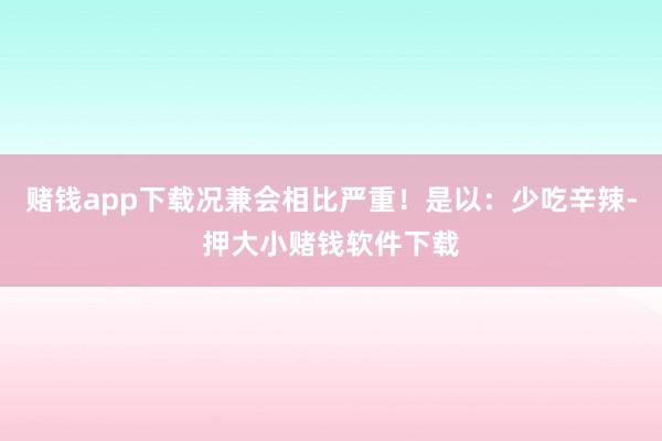赌钱app下载况兼会相比严重！是以：少吃辛辣-押大小赌钱软件下载