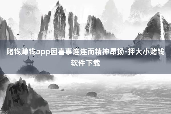 赌钱赚钱app因喜事连连而精神昂扬-押大小赌钱软件下载
