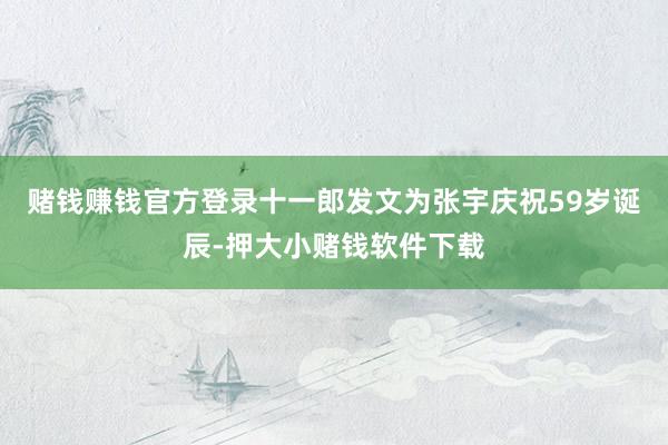 赌钱赚钱官方登录十一郎发文为张宇庆祝59岁诞辰-押大小赌钱软件下载