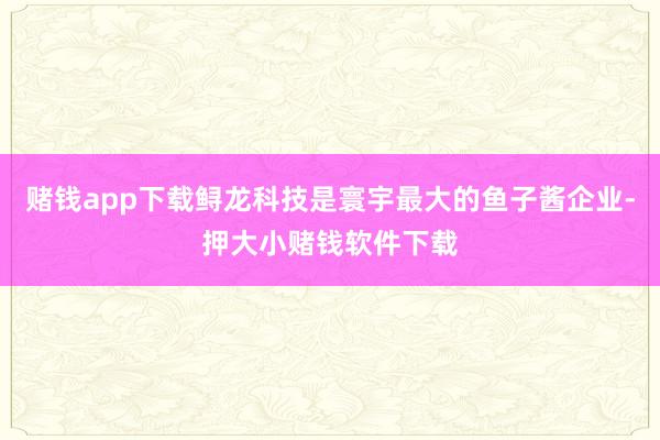 赌钱app下载鲟龙科技是寰宇最大的鱼子酱企业-押大小赌钱软件下载