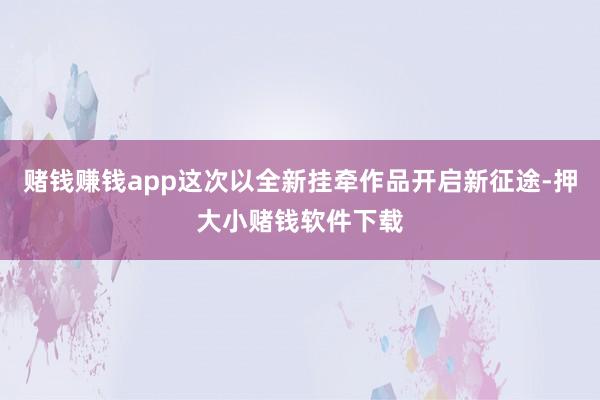 赌钱赚钱app这次以全新挂牵作品开启新征途-押大小赌钱软件下载