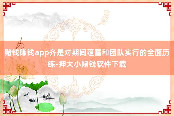 赌钱赚钱app齐是对期间蕴蓄和团队实行的全面历练-押大小赌钱软件下载