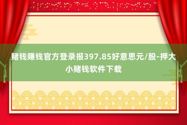 赌钱赚钱官方登录报397.85好意思元/股-押大小赌钱软件下载