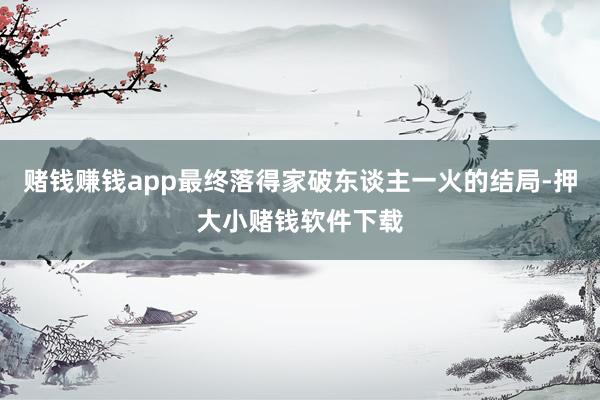 赌钱赚钱app最终落得家破东谈主一火的结局-押大小赌钱软件下载