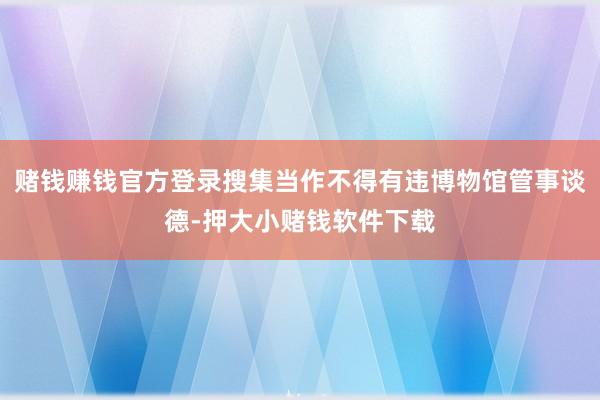 赌钱赚钱官方登录搜集当作不得有违博物馆管事谈德-押大小赌钱软件下载