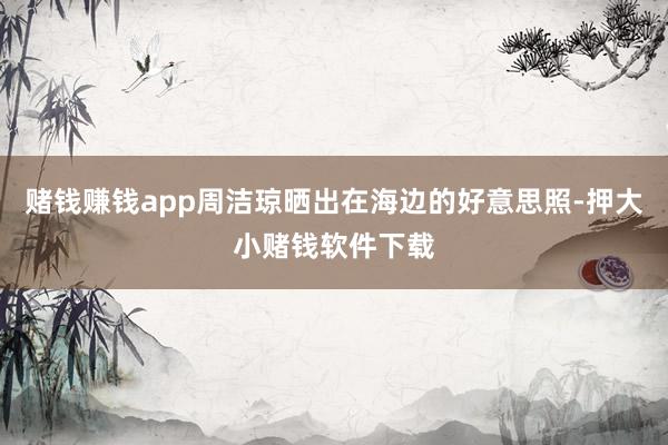 赌钱赚钱app周洁琼晒出在海边的好意思照-押大小赌钱软件下载