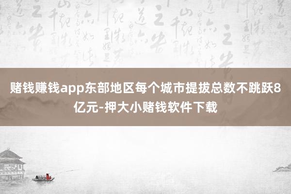 赌钱赚钱app东部地区每个城市提拔总数不跳跃8亿元-押大小赌钱软件下载