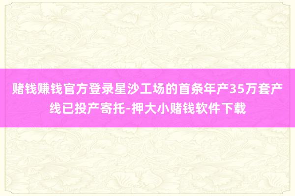 赌钱赚钱官方登录星沙工场的首条年产35万套产线已投产寄托-押大小赌钱软件下载