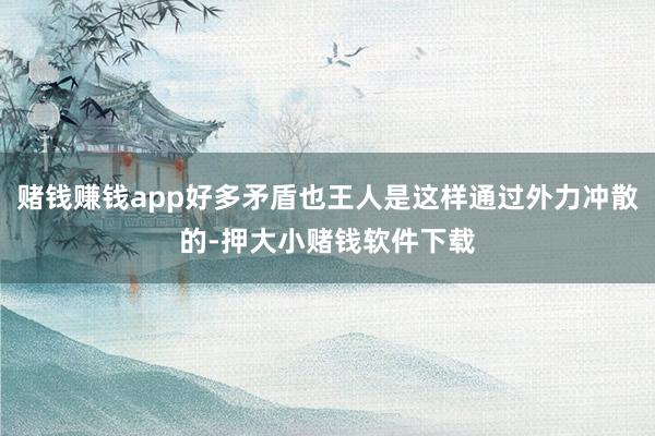 赌钱赚钱app好多矛盾也王人是这样通过外力冲散的-押大小赌钱软件下载