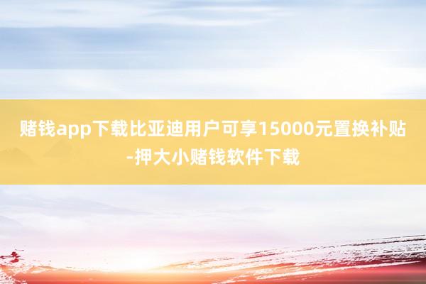赌钱app下载比亚迪用户可享15000元置换补贴-押大小赌钱软件下载