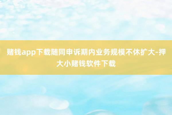 赌钱app下载随同申诉期内业务规模不休扩大-押大小赌钱软件下载