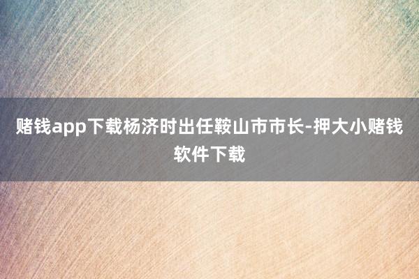 赌钱app下载杨济时出任鞍山市市长-押大小赌钱软件下载