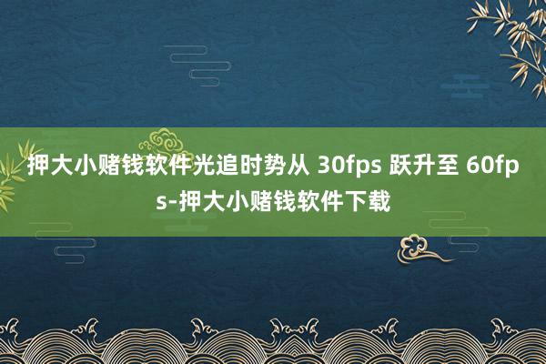 押大小赌钱软件光追时势从 30fps 跃升至 60fps-押大小赌钱软件下载