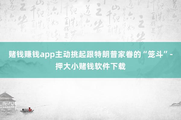 赌钱赚钱app主动挑起跟特朗普家眷的“笼斗”-押大小赌钱软件下载