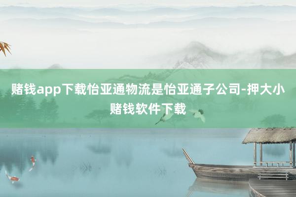 赌钱app下载怡亚通物流是怡亚通子公司-押大小赌钱软件下载