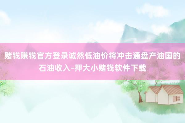 赌钱赚钱官方登录诚然低油价将冲击通盘产油国的石油收入-押大小赌钱软件下载