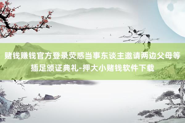 赌钱赚钱官方登录荧惑当事东谈主邀请两边父母等插足颁证典礼-押大小赌钱软件下载