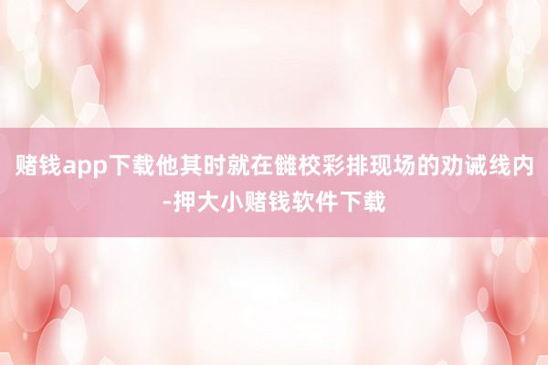 赌钱app下载他其时就在雠校彩排现场的劝诫线内-押大小赌钱软件下载