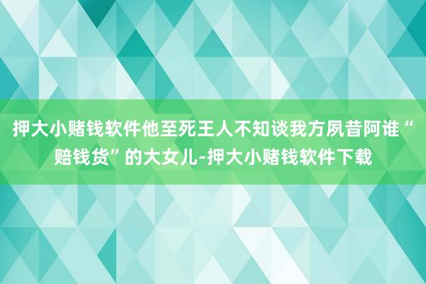 押大小赌钱软件他至死王人不知谈我方夙昔阿谁“赔钱货”的大女儿-押大小赌钱软件下载