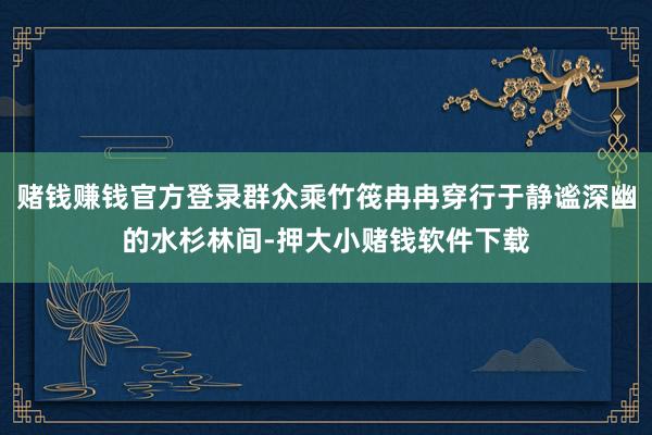 赌钱赚钱官方登录群众乘竹筏冉冉穿行于静谧深幽的水杉林间-押大小赌钱软件下载